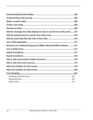Understanding Activity Entities.................................................................................505
Understanding entity security...................................................................................505
Delete a custom entity................................................................................................506
Create a new entity......................................................................................................506
Rename an entity.........................................................................................................509
Edit the messages the entity displays to users to use the new entity name.......510
Edit the existing reports to use the new entity name..............................................510
Edit the online Help files that refer to this entity.....................................................510
Icon in Web application..............................................................................................517
Shortcut icon in Microsoft Dynamics CRM for Microsoft Office Outlook.............517
Icon in Entity forms.....................................................................................................517
Import Translations.....................................................................................................517
Export translations......................................................................................................518
Add or edit event scripts for fields and forms.........................................................518
Add or edit a form web resource...............................................................................518
Add event handlers for form events..........................................................................519
Add event handlers for field events..........................................................................520
Form Scripting.............................................................................................................521
Associating Scripts with Events...................................................................................................522
Developing Scripts.......................................................................................................................522
Adding Scripts..............................................................................................................................522
xxii Microsoft Dynamics CRM 2011 User’s Guide
 
