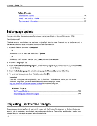 2011 User's Guide: Tips
Related Topics
Set Personal Options...............................................................................................................195
Doing CRM Work in Outlook....................................................................................................447
Synchronizing Information.......................................................................................................472
Set language options
You can control the display language for the user interface and Help in Microsoft Dynamics CRM.
Can I do this task?
This task requires permissions that are found in all default security roles. This task can be performed only in
the Web application. More information: Common Task Permissions
1. Click the File tab, and then click Options.
- OR -
In Outlook 2007, on the CRM menu, click Options.
- OR -
In Outlook 2010, click the File tab. Click CRM, and then click Options.
2. Click the Languages tab.
3. From the User Interface Language list, select the language that you want Microsoft Dynamics CRM to
use for display.
4. From the Help Language list, select the language for Microsoft Dynamics CRM Help.
5. To save your changes and close the dialog box, click OK.
Important
If you are running Microsoft Dynamics CRM for Microsoft Office Outlook, before you can enable
additional languages, you must download one or more Language Packs
http://go.microsoft.com/fwlink/?LinkId=200478 on the same computer.
Related Topics
Set Personal Options...............................................................................................................195
Requesting User Interface Changes........................................................................................212
Requesting User Interface Changes
Because customizations affect all users, only a user with the System Administrator or System Customizer
security role, or equivalent permissions, can make customizations. If something would make it easier to do
your job, let your manager or system administrator know.
212
 
