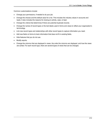 2011 User's Guide: Delete Things
Common customizations include:
• Change your permissions, if needed to do your job.
• Change the choices and the default value for a list. This includes the industry values in accounts and
leads. It also includes the reasons for closing an activity, case, or lead.
• Change the criteria that determines if there are potential duplicate records.
• Change the names of record types or the text labels used in forms and views to reflect your organization's
terminology.
• Link new record types and relationships with other record types to capture information you need.
• Add new fields on forms to track information that does not fit in existing fields.
• Hide features that you do not use.
• Modify reports.
• Change the columns that are displayed in views, the order the columns are displayed, and how the views
are sorted. For each record type, there are several types of views that can be changed.
213
 