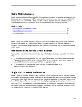 Using Mobile Express
Mobile solutions for Microsoft Dynamics CRM Online enable companies to enhance the performance of their
business by giving people access to CRM data and information wherever and whenever they need it, while
keeping costs under control. With a choice of mobile solutions, Microsoft Dynamics CRM Online gives
companies the flexibility to achieve rapid return on investment today and innovate for tomorrow.
On This Page
Requirements to access Mobile Express.................................................................................215
Supported browsers and devices.............................................................................................215
Partner Solutions.....................................................................................................................217
Mobile Express for Microsoft Dynamics CRM gives users access to Microsoft Dynamics CRM Online data
through a Web browser on a mobile device. Mobile Express is an easy-to-use extension of Microsoft
Dynamics CRM Online that allows the ability to view, create, and modify CRM data on any Internet-capable
mobile device.
Requirements to access Mobile Express
You must have an Internet or intranet connection to use Mobile Express; you can access it in either of two
ways:
• To access Microsoft Dynamics CRM from your mobile Web browser, go to the URL for Mobile Express.
Typically this is https://<CRM_server>/m where <CRM_server> is the name of the server you use to
access CRM. Your system administrator will have the appropriate URL.
• To access Microsoft Dynamics CRM Online from your mobile Web browser, go to
http://crm.dynamics.com and log in.
Supported browsers and devices
Mobile Express for Microsoft Dynamics CRM is available through many mobile devices, operating systems,
and browsers. If your device’s browser supports HTML 4.0 (or newer) and JavaScript, you have met the basic
requirements to use Mobile Express. You do not need to install an application on your mobile device in order
to use Mobile Express. You can access its full functionality by simply logging in through your mobile browser.
As of March, 2011, Mobile Express supports the devices in the following list, among many others. Because
we strive to support the broadest possible audience of mobile users, this list might grow. So, even if you do
not see your device, you should try to access Mobile Express.
215
 