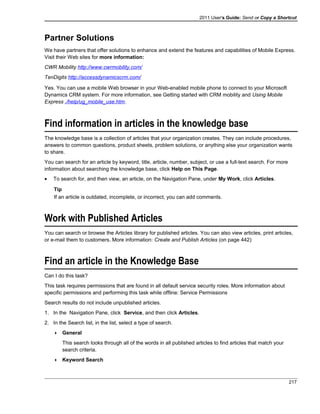 2011 User's Guide: Send or Copy a Shortcut
Partner Solutions
We have partners that offer solutions to enhance and extend the features and capabilities of Mobile Express.
Visit their Web sites for more information:
CWR Mobility http://www.cwrmobility.com/
TenDigits http://accessdynamicscrm.com/
Yes. You can use a mobile Web browser in your Web-enabled mobile phone to connect to your Microsoft
Dynamics CRM system. For more information, see Getting started with CRM mobility and Using Mobile
Express ./help/ug_mobile_use.htm.
Find information in articles in the knowledge base
The knowledge base is a collection of articles that your organization creates. They can include procedures,
answers to common questions, product sheets, problem solutions, or anything else your organization wants
to share.
You can search for an article by keyword, title, article, number, subject, or use a full-text search. For more
information about searching the knowledge base, click Help on This Page.
• To search for, and then view, an article, on the Navigation Pane, under My Work, click Articles.
Tip
If an article is outdated, incomplete, or incorrect, you can add comments.
Work with Published Articles
You can search or browse the Articles library for published articles. You can also view articles, print articles,
or e-mail them to customers. More information: Create and Publish Articles (on page 442)
Find an article in the Knowledge Base
Can I do this task?
This task requires permissions that are found in all default service security roles. More information about
specific permissions and performing this task while offline: Service Permissions
Search results do not include unpublished articles.
1. In the Navigation Pane, click Service, and then click Articles.
2. In the Search list, in the list, select a type of search.
 General
This search looks through all of the words in all published articles to find articles that match your
search criteria.
 Keyword Search
217
 