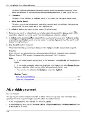 2011 User's Guide: Send or Copy a Shortcut
This search compares your search criteria with alternate terminology assigned to an article to find
articles. For example, an article about bicycles might use keywords such as "bike,""cycle," or "trike."
 Title Search
This search look at the title of all published articles to find articles that match your search criteria.
 Article Number Search
This search looks for the number that is assigned to the article when it is published. If you know the
article number, this is the fastest way to find a specific article.
3. In the Search for box, type a word, phrase, keyword, or article number.
4. To narrow your search by subject, locate and select a subject. You can click the Lookup button to
search for a subject. If you want to search the entire database, do not select a subject.
5. In the Options list, select Exact Text to search for the exact words that you enter in the Search for box,
or select Use Like Words to search for similar words. For example, if you enter "run," the search would
include "running" and "runs."
6. Click Search to perform the search.
The articles that match your criteria are displayed in the right pane. Double-click an article to open it.
Important
When you add a new article or comment, you cannot search for it until the catalog index is updated.
Microsoft Dynamics CRM updates the catalog index automatically every 15 minutes.
Notes
• If you want to view the article queues, in the Search list, select Articles, and then select the
queue.
• If you want to browse the subject tree for articles, in the Search list, select Subject Browse.
When you expand the subject tree, the related articles appear in the right pane.
• You can also view articles in the Workplace area, under My Work.
Related Topics
Work with Published Articles....................................................................................................217
Create and Publish Articles......................................................................................................442
Add or delete a comment
Can I do this task?
This task requires permissions that are found in all default service security roles. More information about
specific permissions and performing this task while offline: Service Permissions
1. In the Navigation Pane, click Service, and then click Articles.
2. In the Articles drop-down list, click the Draft Articles, Unapproved Articles, or Published Articles view
to display the list of articles.
218
 