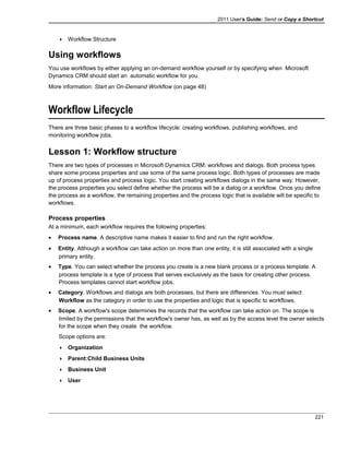 2011 User's Guide: Send or Copy a Shortcut
 Workflow Structure
Using workflows
You use workflows by either applying an on-demand workflow yourself or by specifying when Microsoft
Dynamics CRM should start an automatic workflow for you.
More information: Start an On-Demand Workflow (on page 48)
Workflow Lifecycle
There are three basic phases to a workflow lifecycle: creating workflows. publishing workflows, and
monitoring workflow jobs.
Lesson 1: Workflow structure
There are two types of processes in Microsoft Dynamics CRM: workflows and dialogs. Both process types
share some process properties and use some of the same process logic. Both types of processes are made
up of process properties and process logic. You start creating workflows dialogs in the same way. However,
the process properties you select define whether the process will be a dialog or a workflow. Once you define
the process as a workflow, the remaining properties and the process logic that is available will be specific to
workflows.
Process properties
At a minimum, each workflow requires the following properties:
• Process name. A descriptive name makes it easier to find and run the right workflow.
• Entity. Although a workflow can take action on more than one entity, it is still associated with a single
primary entity.
• Type. You can select whether the process you create is a new blank process or a process template. A
process template is a type of process that serves exclusively as the basis for creating other process.
Process templates cannot start workflow jobs.
• Category. Workflows and dialogs are both processes, but there are differences. You must select
Workflow as the category in order to use the properties and logic that is specific to workflows.
• Scope. A workflow's scope determines the records that the workflow can take action on. The scope is
limited by the permissions that the workflow's owner has, as well as by the access level the owner selects
for the scope when they create the workflow.
Scope options are:
 Organization
 Parent:Child Business Units
 Business Unit
 User
221
 