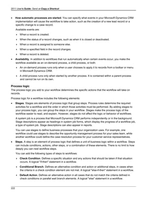 2011 User's Guide: Send or Copy a Shortcut
• How automatic processes are started. You can specify what events in your Microsoft Dynamics CRM
implementation will cause the workflow to take action, such as the creation of a new lead record or a
specific change to a case record.
Available events are:
 When a record is created.
 When the status of a record changes, such as when it is closed or deactivated.
 When a record is assigned to someone else.
 When a specified field in the record changes.
 When a record is deleted.
• Availability. In addition to workflows that run automatically when certain events occur, you make the
workflow available as an on-demand process, a child process, or both:
 An on-demand process runs only when a user chooses to apply it to records from a toolbar or menu
in Microsoft Dynamics CRM.
 A child process runs only when started by another process. It is contained within a parent process
and cannot be run on its own.
Process logic
The process logic you add to your workflow determines the specific actions that the workflow will take on
records.
Process logic for a workflow includes the following elements:
• Stages. Stages are elements of process logic that group steps. Process rules determine the required
activities for a workflow and the order in which those activities must be performed. By adding stages to
your process logic, you can group the steps in your workflow. Stages make the process logic of the
workflow easier to read, and explain. However, stages do not affect the logic or behavior of workflows.
A system job is a process that Microsoft Dynamics CRM performs independently or in the background.
Stage descriptions appear as headings in system job forms, which display the progress of a workflow job,
a type of system job. Stage descriptions can also appear in reports.
You can use stages to define business processes that your organization uses. For example, one
workflow could use stages to describe the opportunity management process for your sales team, while
another workflow could define the case resolution process for your customer service representatives.
• Steps. A step is an element of process logic that defines a unit of business logic within a workflow. Steps
can include conditions, actions, other steps, or a combination of these elements. There is no limit to how
deeply you can nest workflow steps.
You can add the following types of steps to workflows:
 Check Condition. Defines a specific situation and any actions that should be taken if that situation
occurs. A logical "if-then" statement in a workflow.
 Conditional Branch. Defines an alternative condition and action or additional steps, in cases when
the criteria in a check condition element are not met. A logical "else-if-then" statement in a workflow.
 Default Action. Defines an alternative action in all cases that do not match the criteria defined in
check conditions or parallel wait branch elements. A logical "else" statement in a workflow.
222
 
