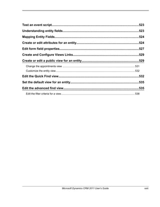 Test an event script.....................................................................................................523
Understanding entity fields........................................................................................523
Mapping Entity Fields.................................................................................................524
Create or edit attributes for an entity........................................................................524
Edit form field properties............................................................................................527
Create and Configure Views Links............................................................................529
Create or edit a public view for an entity..................................................................529
Change the appointments view ...................................................................................................531
Customize the entity view............................................................................................................532
Edit the Quick Find view.............................................................................................532
Set the default view for an entity...............................................................................535
Edit the advanced find view.......................................................................................535
Edit the filter criteria for a view.....................................................................................................538
Microsoft Dynamics CRM 2011 User’s Guide xxiii
 