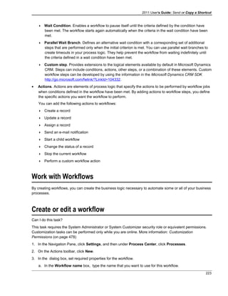2011 User's Guide: Send or Copy a Shortcut
 Wait Condition. Enables a workflow to pause itself until the criteria defined by the condition have
been met. The workflow starts again automatically when the criteria in the wait condition have been
met.
 Parallel Wait Branch. Defines an alternative wait condition with a corresponding set of additional
steps that are performed only when the initial criterion is met. You can use parallel wait branches to
create timeouts in your process logic. They help prevent the workflow from waiting indefinitely until
the criteria defined in a wait condition have been met.
 Custom step. Provides extensions to the logical elements available by default in Microsoft Dynamics
CRM. Steps can include conditions, actions, other steps, or a combination of these elements. Custom
workflow steps can be developed by using the information in the Microsoft Dynamics CRM SDK
http://go.microsoft.com/fwlink/?LinkId=104332.
• Actions. Actions are elements of process logic that specify the actions to be performed by workflow jobs
when conditions defined in the workflow have been met. By adding actions to workflow steps, you define
the specific actions you want the workflow to perform.
You can add the following actions to workflows:
 Create a record
 Update a record
 Assign a record
 Send an e-mail notification
 Start a child workflow
 Change the status of a record
 Stop the current workflow
 Perform a custom workflow action
Work with Workflows
By creating workflows, you can create the business logic necessary to automate some or all of your business
processes.
Create or edit a workflow
Can I do this task?
This task requires the System Administrator or System Customizer security role or equivalent permissions.
Customization tasks can be performed only while you are online. More information: Customization
Permissions (on page 478)
1. In the Navigation Pane, click Settings, and then under Process Center, click Processes.
2. On the Actions toolbar, click New.
3. In the dialog box, set required properties for the workflow.
a. In the Workflow name box, type the name that you want to use for this workflow.
223
 
