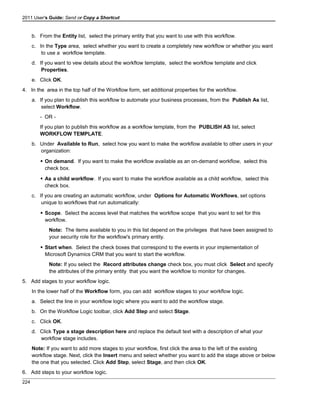 2011 User's Guide: Send or Copy a Shortcut
b. From the Entity list, select the primary entity that you want to use with this workflow.
c. In the Type area, select whether you want to create a completely new workflow or whether you want
to use a workflow template.
d. If you want to vew details about the workflow template, select the workflow template and click
Properties.
e. Click OK.
4. In the area in the top half of the Workflow form, set additional properties for the workflow.
a. If you plan to publish this workflow to automate your business processes, from the Publish As list,
select Workflow.
- OR -
If you plan to publish this workflow as a workflow template, from the PUBLISH AS list, select
WORKFLOW TEMPLATE.
b. Under Available to Run, select how you want to make the workflow available to other users in your
organization:
 On demand. If you want to make the workflow available as an on-demand workflow, select this
check box.
 As a child workflow. If you want to make the workflow available as a child workflow, select this
check box.
c. If you are creating an automatic workflow, under Options for Automatic Workflows, set options
unique to workflows that run automatically:
 Scope. Select the access level that matches the workflow scope that you want to set for this
workflow.
Note: The items available to you in this list depend on the privileges that have been assigned to
your security role for the workflow's primary entity.
 Start when. Select the check boxes that correspond to the events in your implementation of
Microsoft Dynamics CRM that you want to start the workflow.
Note: If you select the Record attributes change check box, you must click Select and specify
the attributes of the primary entity that you want the workflow to monitor for changes.
5. Add stages to your workflow logic.
In the lower half of the Workflow form, you can add workflow stages to your workflow logic.
a. Select the line in your workflow logic where you want to add the workflow stage.
b. On the Workflow Logic toolbar, click Add Step and select Stage.
c. Click OK.
d. Click Type a stage description here and replace the default text with a description of what your
workflow stage includes.
Note: If you want to add more stages to your workflow, first click the area to the left of the existing
workflow stage. Next, click the Insert menu and select whether you want to add the stage above or below
the one that you selected. Click Add Step, select Stage, and then click OK.
6. Add steps to your workflow logic.
224
 
