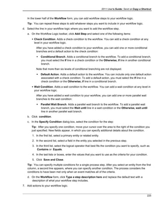 2011 User's Guide: Send or Copy a Shortcut
In the lower half of the Workflow form, you can add workflow steps to your workflow logic.
Tip: You can repeat these steps to add whatever steps you want to include in your workflow logic.
d. Select the line in your workflow logic where you want to add the workflow step.
a. On the Workflow Logic toolbar, click Add Step and select one of the following items:
 Check Condition. Adds a check condition to the workflow. You can add a check condition at any
level in your workflow logic.
After you have added a check condition to your workflow, you can add one or more conditional
branches and a default action to the check condition:
 Conditional Branch. Adds a conditional branch to the workflow. To add a conditional branch,
you must select the If line in a check condition or the Otherwise, if line in another conditional
branch.
Note that more than six levels of conditional branching are not displayed.
 Default Action. Adds a default action to the workflow. You can include only one default action
associated with a check condition. To add a default action, you must select the If line in a
check condition or the Otherwise, if line in a conditional branch.
 Wait Condition. Adds a wait condition to the workflow. You can add a wait condition at any level in
your workflow logic.
After you have added a wait condition to your workflow, you can add one or more parallel wait
branches to the wait condition:
 Parallel Wait Branch. Adds a parallel wait branch to the workflow. To add a parallel wait
branch, you must select the Wait until line in a wait condition or the Otherwise, wait until
line in another parallel wait branch.
b. Click condition.
c. In the Specify Condition dialog box, select the condition for the step:
Tip: After you specify one condition, move your cursor over the area to the right of the condition you
just specified. New fields appear, in which you can specify additional details about the condition.
1. In the first list, select a primary entity or related entity.
2. In the second list, select a field in the entity you selected in the previous step.
3. In the third list, select the logical operator that best fits the condition you want to specify, such as
Contains or Equals.
4. In the last lists or boxes, enter the values that you want to use as the criteria for your condition.
5. Click Save and Close.
Tip: You can specify multiple conditions for a single process step. After you select an entity from the first
column, a second line appears, where you can specify another condition. The process considers the
conditions to have been met only when an event matches all of the criteria.
d. On the Workflow form, click Type a step description here and replace the default text with a
description of what your workflow step includes.
7. Add actions to your workflow logic.
225
 