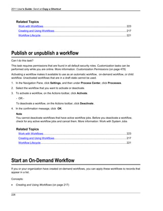 2011 User's Guide: Send or Copy a Shortcut
Related Topics
Work with Workflows................................................................................................................223
Creating and Using Workflows.................................................................................................217
Workflow Lifecycle...................................................................................................................221
Publish or unpublish a workflow
Can I do this task?
This task requires permissions that are found in all default security roles. Customization tasks can be
performed only while you are online. More information: Customization Permissions (on page 478)
Activating a workflow makes it available to use as an automatic workflow, on-demand workflow, or child
workflow. Unactivated workflows that are in a draft state cannot be used.
1. In the Navigation Pane, click Settings, and then under Process Center, click Processes.
2. Select the workflow that you want to activate or deactivate.
3. To activate a workflow, on the Actions toolbar, click Activate.
- OR -
To deactivate a workflow, on the Actions toolbar, click Deactivate.
4. In the confirmation message, click OK.
Note
You cannot deactivate workflows that have active workflow jobs. Before you deactivate a workflow,
check for any active workflow jobs and cancel them. More information: Work with System Jobs
Related Topics
Work with Workflows................................................................................................................223
Creating and Using Workflows.................................................................................................217
Workflow Lifecycle...................................................................................................................221
Start an On-Demand Workflow
If you or your organization have created on-demand workflows, you can apply these workflows to records that
appear in a list.
Concepts:
• Creating and Using Workflows (on page 217)
228
 
