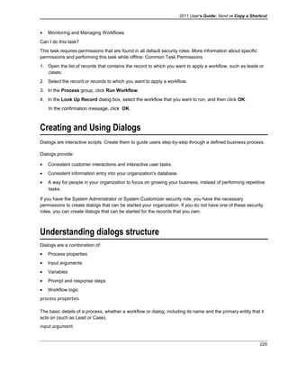2011 User's Guide: Send or Copy a Shortcut
• Monitoring and Managing Workflows
Can I do this task?
This task requires permissions that are found in all default security roles. More information about specific
permissions and performing this task while offline: Common Task Permissions
1. Open the list of records that contains the record to which you want to apply a workflow, such as leads or
cases.
2. Select the record or records to which you want to apply a workflow.
3. In the Process group, click Run Workflow.
4. In the Look Up Record dialog box, select the workflow that you want to run, and then click OK.
In the confirmation message, click OK.
Creating and Using Dialogs
Dialogs are interactive scripts. Create them to guide users step-by-step through a defined business process.
Dialogs provide:
• Consistent customer interactions and interactive user tasks.
• Consistent information entry into your organization's database.
• A way for people in your organization to focus on growing your business, instead of performing repetitive
tasks.
If you have the System Administrator or System Customizer security role, you have the necessary
permissions to create dialogs that can be started your organization. If you do not have one of these security
roles, you can create dialogs that can be started for the records that you own.
Understanding dialogs structure
Dialogs are a combination of:
• Process properties
• Input arguments
• Variables
• Prompt and response steps
• Workflow logic
process properties
The basic details of a process, whether a workflow or dialog, including its name and the primary entity that it
acts on (such as Lead or Case).
input argument
229
 