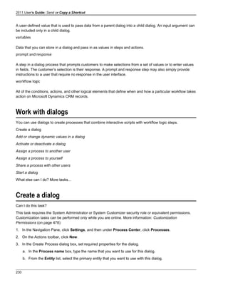 2011 User's Guide: Send or Copy a Shortcut
A user-defined value that is used to pass data from a parent dialog into a child dialog. An input argument can
be included only in a child dialog.
variables
Data that you can store in a dialog and pass in as values in steps and actions.
prompt and response
A step in a dialog process that prompts customers to make selections from a set of values or to enter values
in fields. The customer’s selection is their response. A prompt and response step may also simply provide
instructions to a user that require no response in the user interface.
workflow logic
All of the conditions, actions, and other logical elements that define when and how a particular workflow takes
action on Microsoft Dynamics CRM records.
Work with dialogs
You can use dialogs to create processes that combine interactive scripts with workflow logic steps.
Create a dialog
Add or change dynamic values in a dialog
Activate or deactivate a dialog
Assign a process to another user
Assign a process to yourself
Share a process with other users
Start a dialog
What else can I do? More tasks...
Create a dialog
Can I do this task?
This task requires the System Administrator or System Customizer security role or equivalent permissions.
Customization tasks can be performed only while you are online. More information: Customization
Permissions (on page 478)
1. In the Navigation Pane, click Settings, and then under Process Center, click Processes.
2. On the Actions toolbar, click New.
3. In the Create Process dialog box, set required properties for the dialog.
a. In the Process name box, type the name that you want to use for this dialog.
b. From the Entity list, select the primary entity that you want to use with this dialog.
230
 