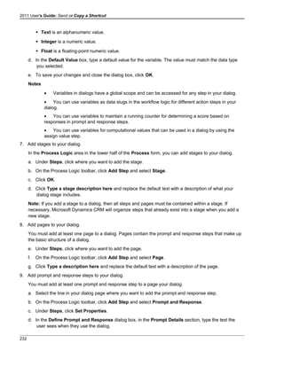 2011 User's Guide: Send or Copy a Shortcut
 Text is an alphanumeric value.
 Integer is a numeric value.
 Float is a floating-point numeric value.
d. In the Default Value box, type a default value for the variable. The value must match the data type
you selected.
e. To save your changes and close the dialog box, click OK.
Notes
• Variables in dialogs have a global scope and can be accessed for any step in your dialog.
• You can use variables as data slugs in the workflow logic for different action steps in your
dialog.
• You can use variables to maintain a running counter for determining a score based on
responses in prompt and response steps.
• You can use variables for computational values that can be used in a dialog by using the
assign value step.
7. Add stages to your dialog.
In the Process Logic area in the lower half of the Process form, you can add stages to your dialog.
a. Under Steps, click where you want to add the stage.
b. On the Process Logic toolbar, click Add Step and select Stage.
c. Click OK.
d. Click Type a stage description here and replace the default text with a description of what your
dialog stage includes.
Note: If you add a stage to a dialog, then all steps and pages must be contained within a stage. If
necessary, Microsoft Dynamics CRM will organize steps that already exist into a stage when you add a
new stage.
8. Add pages to your dialog.
You must add at least one page to a dialog. Pages contain the prompt and response steps that make up
the basic structure of a dialog.
e. Under Steps, click where you want to add the page.
f. On the Process Logic toolbar, click Add Step and select Page.
g. Click Type a description here and replace the default text with a description of the page.
9. Add prompt and response steps to your dialog.
You must add at least one prompt and response step to a page your dialog.
a. Select the line in your dialog page where you want to add the prompt and response step.
b. On the Process Logic toolbar, click Add Step and select Prompt and Response.
c. Under Steps, click Set Properties.
d. In the Define Prompt and Response dialog box, in the Prompt Details section, type the text the
user sees when they use the dialog.
232
 