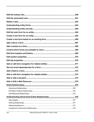 Edit the lookup view....................................................................................................538
Edit the associated view.............................................................................................541
Delete a view................................................................................................................543
Understanding entity forms.......................................................................................544
Understanding entity security...................................................................................544
Edit the main form for an entity.................................................................................544
Create a new form for an entity.................................................................................552
Create a new form based on an existing form.........................................................560
Add a tab to a form......................................................................................................567
Add a section to a form..............................................................................................568
Control which forms are available to users.............................................................568
Edit form headers and footers...................................................................................569
Edit section properties...............................................................................................570
Edit tab properties.......................................................................................................570
Add or edit form navigation for related entities.......................................................571
Set non-event dependencies for a form...................................................................572
Add a field to a form....................................................................................................573
Add or edit form navigation for related entities.......................................................573
Add or edit a sub-grid.................................................................................................575
Add or Edit a Web Resource......................................................................................575
Entity Relationships....................................................................................................576
Hierarchical Relationships...........................................................................................................576
N:N (Many-to-Many) Relationships..............................................................................................576
Self-Referential Relationships......................................................................................................576
Understanding Hierarchical Entity Relationships...................................................576
Data Integrity...............................................................................................................................577
Defining Relationships.................................................................................................................577
Relationship Behavior..................................................................................................................577
Limitations for Hierarchical Relationships....................................................................................578
xxiv Microsoft Dynamics CRM 2011 User’s Guide
 