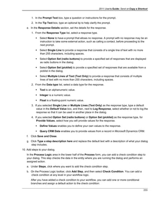 2011 User's Guide: Send or Copy a Shortcut
1. In the Prompt Text box, type a question or instructions for the prompt.
2. In the Tip Text box, type an optional tip to help clarify the prompt.
e. In the Response Details section, set the details for the response.
1. From the Response Type list, select a response type.
 Select None to have a prompt that allows no response. A prompt with no response may be an
instruction to take some external action, such as calling a contact, before proceeding to the
next prompt.
 Select Single Line to provide a response that consists of a single line of text with no more
than 255 characters, including spaces.
 Select Option Set (radio buttons) to provide a specified set of responses that are displayed
as radio buttons in the dialog.
 Select Option Set (picklist) to provide a specified set of responses that are available from a
picklist in the dialog.
 Select Multiple Lines of Text (Text Only) to provide a response that consists of multiple
lines of text with no more than 255 characters, including spaces.
2. From the Data type list, select a data type for the response.
 Text is an alphanumeric value.
 Integer is a numeric value.
 Float is a floating-point numeric value.
3. If you selected Single Line or Multiple Lines (Text Only) as the response type, type a default
value in the Default Value box, and then, next to Log Response, select whether or not to log the
response so that it can be used in another place in the dialog.
4. If you selected Option Set (radio buttons) or Option Set (picklist) as the response type, for
Provide Values, select how you will provide values for the response.
 Define Values enables you to define your own values to the response.
 Query CRM Data enables you to provide values from a record in Microsoft Dynamics CRM.
f. Click Save and Close.
g. Click Type a step description here and replace the default text with a description of what your dialog
step includes.
10. Add steps to your dialog.
In the Process Logic area in the lower half of the Process form, you can add a check condition step to
your dialog. This step checks the data in the entity where you are running the dialog and performs an
assigned action.
a. Under Steps, click where you want to add the check condition step.
b. On the Process Logic toolbar, click Add Step, and then select Check Condition. You can add a
check condition at any level in your workflow logic.
After you have added a check condition to your workflow, you can add one or more conditional
branches and assign a default action to the check condition:
233
 
