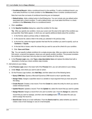 2011 User's Guide: Send or Copy a Shortcut
 Conditional Branch. Adds a conditional branch to the workflow. To add a conditional branch, you
must select the If line in a check condition or the Otherwise, if line in another conditional branch.
Note that more than six levels of conditional branching are not displayed.
 Default Action. Adds a default action to the If dialog box. You can include only one default action
associated with a check condition. To add a default action, you must select the If line in a check
condition or the Otherwise, if line in a conditional branch.
c. Click condition.
d. In the Specify Condition dialog box, select the condition for the step:
Tip: After you specify one condition, move your cursor over the area to the right of the condition you
just specified. New fields appear, in which you can specify additional details about the condition.
1. In the first list, select a primary entity or related entity.
2. In the second list, select a field in the entity you selected in the previous step.
3. In the third list, select the logical operator that best fits the condition you want to specify, such as
Contains or Equals.
4. In the last lists or boxes, enter the values that you want to use as the criteria for your condition.
5. Click Save and Close.
Tip: You can specify multiple conditions for a single process step. After you select an entity from the
first column, a second line appears, where you can specify another condition. The process considers
the conditions to have been met only when an event matches all of the criteria.
e. In the Process Logic area, click Type a step description here and replace the default text with a
description of what your check condition step includes.
11. Add actions to your dialog.
In the Process Logic area in the lower half of the Process form, you can add actions to your dialog.
a. Under Steps, click where you want to add an action.
b. On the Process Logic toolbar, click Add Step, and then select one of the following items:
 Query CRM Data. Queries a Microsoft Dynamics CRM record to return specified data.
 Assign Value. Assigns a specified value to a variable or input argument that you have set up for
the dialog.
 Create Record. Creates a new record. From the Create list, select the entity for which you want to
create individual records.
 Update Record. Updates a record. From the Update list, select the record that you want to update.
 Assign Record. Assigns a record from one user to another user. From the Assign list, select the
record that you want to reassign, and then click the Lookup button and select the user you
want to assign the record to.
 Send E-mail. Sends an e-mail notification. From the Send e-mail list, select whether you want to
create a new e-mail message or use an e-mail template.
234
 