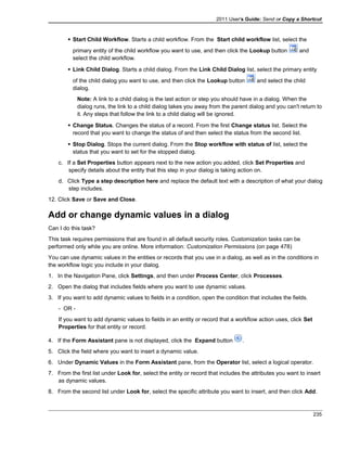 2011 User's Guide: Send or Copy a Shortcut
 Start Child Workflow. Starts a child workflow. From the Start child workflow list, select the
primary entity of the child workflow you want to use, and then click the Lookup button and
select the child workflow.
 Link Child Dialog. Starts a child dialog. From the Link Child Dialog list, select the primary entity
of the child dialog you want to use, and then click the Lookup button and select the child
dialog.
Note: A link to a child dialog is the last action or step you should have in a dialog. When the
dialog runs, the link to a child dialog takes you away from the parent dialog and you can't return to
it. Any steps that follow the link to a child dialog will be ignored.
 Change Status. Changes the status of a record. From the first Change status list. Select the
record that you want to change the status of and then select the status from the second list.
 Stop Dialog. Stops the current dialog. From the Stop workflow with status of list, select the
status that you want to set for the stopped dialog.
c. If a Set Properties button appears next to the new action you added, click Set Properties and
specify details about the entity that this step in your dialog is taking action on.
d. Click Type a step description here and replace the default text with a description of what your dialog
step includes.
12. Click Save or Save and Close.
Add or change dynamic values in a dialog
Can I do this task?
This task requires permissions that are found in all default security roles. Customization tasks can be
performed only while you are online. More information: Customization Permissions (on page 478)
You can use dynamic values in the entities or records that you use in a dialog, as well as in the conditions in
the workflow logic you include in your dialog.
1. In the Navigation Pane, click Settings, and then under Process Center, click Processes.
2. Open the dialog that includes fields where you want to use dynamic values.
3. If you want to add dynamic values to fields in a condition, open the condition that includes the fields.
- OR -
If you want to add dynamic values to fields in an entity or record that a workflow action uses, click Set
Properties for that entity or record.
4. If the Form Assistant pane is not displayed, click the Expand button .
5. Click the field where you want to insert a dynamic value.
6. Under Dynamic Values in the Form Assistant pane, from the Operator list, select a logical operator.
7. From the first list under Look for, select the entity or record that includes the attributes you want to insert
as dynamic values.
8. From the second list under Look for, select the specific attribute you want to insert, and then click Add.
235
 