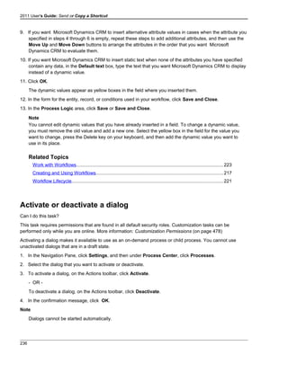 2011 User's Guide: Send or Copy a Shortcut
9. If you want Microsoft Dynamics CRM to insert alternative attribute values in cases when the attribute you
specified in steps 4 through 6 is empty, repeat these steps to add additional attributes, and then use the
Move Up and Move Down buttons to arrange the attributes in the order that you want Microsoft
Dynamics CRM to evaluate them.
10. If you want Microsoft Dynamics CRM to insert static text when none of the attributes you have specified
contain any data, in the Default text box, type the text that you want Microsoft Dynamics CRM to display
instead of a dynamic value.
11. Click OK.
The dynamic values appear as yellow boxes in the field where you inserted them.
12. In the form for the entity, record, or conditions used in your workflow, click Save and Close.
13. In the Process Logic area, click Save or Save and Close.
Note
You cannot edit dynamic values that you have already inserted in a field. To change a dynamic value,
you must remove the old value and add a new one. Select the yellow box in the field for the value you
want to change, press the Delete key on your keyboard, and then add the dynamic value you want to
use in its place.
Related Topics
Work with Workflows................................................................................................................223
Creating and Using Workflows.................................................................................................217
Workflow Lifecycle...................................................................................................................221
Activate or deactivate a dialog
Can I do this task?
This task requires permissions that are found in all default security roles. Customization tasks can be
performed only while you are online. More information: Customization Permissions (on page 478)
Activating a dialog makes it available to use as an on-demand process or child process. You cannot use
unactivated dialogs that are in a draft state.
1. In the Navigation Pane, click Settings, and then under Process Center, click Processes.
2. Select the dialog that you want to activate or deactivate.
3. To activate a dialog, on the Actions toolbar, click Activate.
- OR -
To deactivate a dialog, on the Actions toolbar, click Deactivate.
4. In the confirmation message, click OK.
Note
Dialogs cannot be started automatically.
236
 