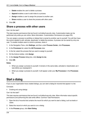 2011 User's Guide: Send or Copy a Shortcut
 Delete enables the user to delete a process.
 Append enables a user to add notes to a process.
 Assign enables a user to assign the process to another user.
 Share enables a user to share the process with other users.
8. Click OK.
Share a process with other users
Can I do this task?
This task requires permissions that are found in all default security roles. Customization tasks can be
performed only while you are online. More information: Customization Permissions (on page 478)
You can assign a process (a workflow or dialog) that is owned by another user to yourself. You will then have
the control needed to edit, activate, deactivate, or delete the process. A process can be owned by only one
user. To enable multiple users to control a process, share it.
1. In the Navigation Pane, click Settings, and then under Process Center, click Processes.
2. In the Processes list, select the All Processes view.
3. In the list, select the process that you want to assign to yourself.
4. On the Actions toolbar, click Assign.
5. In the Assign Process dialog box, click Assign to me.
6. Click OK.
Notes
 When you assign a process to yourself, it remains in the same state, activated or deactivated, as it
was before you reassigned it.
 When you assign a process to yourself, it will appear under your My Processes in the Processes
list.
Start a dialog
If you or your organization have created dialogs, you can start a dialog for records that appear in a list.
Concepts:
• Creating and using dialogs
Can I do this task?
This task requires permissions that are found in all default security roles. More information about specific
permissions and performing this task while offline: Common Task Permissions
1. Open the list of records that contains the record for which you want to start a dialog, such as leads or
cases.
2. Select the record on which you want to run a dialog.
3. In the Process group, click Start Dialog.
238
 
