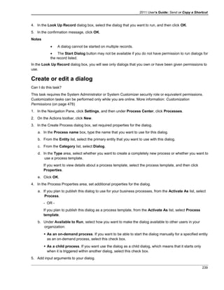 2011 User's Guide: Send or Copy a Shortcut
4. In the Look Up Record dialog box, select the dialog that you want to run, and then click OK.
5. In the confirmation message, click OK.
Notes
• A dialog cannot be started on multiple records.
• The Start Dialog button may not be available if you do not have permission to run dialogs for
the record listed.
In the Look Up Record dialog box, you will see only dialogs that you own or have been given permissions to
use.
Create or edit a dialog
Can I do this task?
This task requires the System Administrator or System Customizer security role or equivalent permissions.
Customization tasks can be performed only while you are online. More information: Customization
Permissions (on page 478)
1. In the Navigation Pane, click Settings, and then under Process Center, click Processes.
2. On the Actions toolbar, click New.
3. In the Create Process dialog box, set required properties for the dialog.
a. In the Process name box, type the name that you want to use for this dialog.
b. From the Entity list, select the primary entity that you want to use with this dialog.
c. From the Category list, select Dialog.
d. In the Type area, select whether you want to create a completely new process or whether you want to
use a process template.
If you want to view details about a process template, select the process template, and then click
Properties.
e. Click OK.
4. In the Process Properties area, set additional properties for the dialog.
a. If you plan to publish this dialog to use for your business processes, from the Activate As list, select
Process.
- OR -
If you plan to publish this dialog as a process template, from the Activate As list, select Process
template.
b. Under Available to Run, select how you want to make the dialog available to other users in your
organization:
 As an on-demand process. If you want to be able to start the dialog manually for a specified entity
as an on-demand process, select this check box.
 As a child process. If you want use the dialog as a child dialog, which means that it starts only
when it is triggered within another dialog, select this check box.
5. Add input arguments to your dialog.
239
 