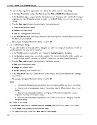 2011 User's Guide: Send or Copy a Shortcut
You can use input arguments to pass data into a dialog that will be used as a child dialog.
a. In the Input Arguments section, click Add to open the Add or Modify Properties dialog box.
b. In the Name field, type a unique name for the input argument. This name is the identifier for the input
argument and it should be clear enough to enable you to identify it later when you want to use it in a
dialog.
c. From the Data type list, select the data type for the input argument:
 Text is an alphanumeric value.
 Integer is a numeric value.
 Float is a floating-point numeric value.
d. In the Default Value field, enter a default value for the input argument. The default value must match
the data type you selected.
e. To save your changes and close the dialog box, click OK.
6. Add variables to your dialog.
You can add variables to store data within a dialog for use later. For example, to insert data in fields for
workflow activities that occur within the dialog:
a. In the Variables section, click Add to open the Add or Modify Properties dialog box.
b. In the Name box, type a unique name for the variable. This name is the identifier for the variable and
it should be clear enough to enable you to identify it later when you want to use it in a dialog.
c. From the Data type list, select the data type for the input argument:
 Text is an alphanumeric value.
 Integer is a numeric value.
 Float is a floating-point numeric value.
d. In the Default Value box, type a default value for the variable. The value must match the data type
you selected.
e. To save your changes and close the dialog box, click OK.
Notes
• Variables in dialogs have a global scope and can be accessed for any step in your dialog.
• You can use variables as data slugs in the workflow logic for different action steps in your
dialog.
• You can use variables to maintain a running counter for determining a score based on
responses in prompt and response steps.
• You can use variables for computational values that can be used in a dialog by using the
assign value step.
7. Add stages to your dialog.
In the Process Logic area in the lower half of the Process form, you can add stages to your dialog.
a. Under Steps, click where you want to add the stage.
b. On the Process Logic toolbar, click Add Step and select Stage.
240
 