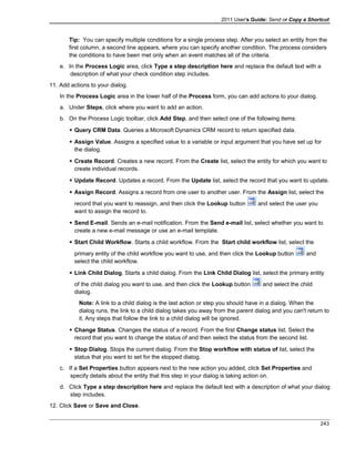 2011 User's Guide: Send or Copy a Shortcut
Tip: You can specify multiple conditions for a single process step. After you select an entity from the
first column, a second line appears, where you can specify another condition. The process considers
the conditions to have been met only when an event matches all of the criteria.
e. In the Process Logic area, click Type a step description here and replace the default text with a
description of what your check condition step includes.
11. Add actions to your dialog.
In the Process Logic area in the lower half of the Process form, you can add actions to your dialog.
a. Under Steps, click where you want to add an action.
b. On the Process Logic toolbar, click Add Step, and then select one of the following items:
 Query CRM Data. Queries a Microsoft Dynamics CRM record to return specified data.
 Assign Value. Assigns a specified value to a variable or input argument that you have set up for
the dialog.
 Create Record. Creates a new record. From the Create list, select the entity for which you want to
create individual records.
 Update Record. Updates a record. From the Update list, select the record that you want to update.
 Assign Record. Assigns a record from one user to another user. From the Assign list, select the
record that you want to reassign, and then click the Lookup button and select the user you
want to assign the record to.
 Send E-mail. Sends an e-mail notification. From the Send e-mail list, select whether you want to
create a new e-mail message or use an e-mail template.
 Start Child Workflow. Starts a child workflow. From the Start child workflow list, select the
primary entity of the child workflow you want to use, and then click the Lookup button and
select the child workflow.
 Link Child Dialog. Starts a child dialog. From the Link Child Dialog list, select the primary entity
of the child dialog you want to use, and then click the Lookup button and select the child
dialog.
Note: A link to a child dialog is the last action or step you should have in a dialog. When the
dialog runs, the link to a child dialog takes you away from the parent dialog and you can't return to
it. Any steps that follow the link to a child dialog will be ignored.
 Change Status. Changes the status of a record. From the first Change status list. Select the
record that you want to change the status of and then select the status from the second list.
 Stop Dialog. Stops the current dialog. From the Stop workflow with status of list, select the
status that you want to set for the stopped dialog.
c. If a Set Properties button appears next to the new action you added, click Set Properties and
specify details about the entity that this step in your dialog is taking action on.
d. Click Type a step description here and replace the default text with a description of what your dialog
step includes.
12. Click Save or Save and Close.
243
 