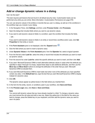 2011 User's Guide: Send or Copy a Shortcut
Add or change dynamic values in a dialog
Can I do this task?
This task requires permissions that are found in all default security roles. Customization tasks can be
performed only while you are online. More information: Customization Permissions (on page 478)
You can use dynamic values in the entities or records that you use in a dialog, as well as in the conditions in
the workflow logic you include in your dialog.
1. In the Navigation Pane, click Settings, and then under Process Center, click Processes.
2. Open the dialog that includes fields where you want to use dynamic values.
3. If you want to add dynamic values to fields in a condition, open the condition that includes the fields.
- OR -
If you want to add dynamic values to fields in an entity or record that a workflow action uses, click Set
Properties for that entity or record.
4. If the Form Assistant pane is not displayed, click the Expand button .
5. Click the field where you want to insert a dynamic value.
6. Under Dynamic Values in the Form Assistant pane, from the Operator list, select a logical operator.
7. From the first list under Look for, select the entity or record that includes the attributes you want to insert
as dynamic values.
8. From the second list under Look for, select the specific attribute you want to insert, and then click Add.
9. If you want Microsoft Dynamics CRM to insert alternative attribute values in cases when the attribute you
specified in steps 4 through 6 is empty, repeat these steps to add additional attributes, and then use the
Move Up and Move Down buttons to arrange the attributes in the order that you want Microsoft
Dynamics CRM to evaluate them.
10. If you want Microsoft Dynamics CRM to insert static text when none of the attributes you have specified
contain any data, in the Default text box, type the text that you want Microsoft Dynamics CRM to display
instead of a dynamic value.
11. Click OK.
The dynamic values appear as yellow boxes in the field where you inserted them.
12. In the form for the entity, record, or conditions used in your workflow, click Save and Close.
13. In the Process Logic area, click Save or Save and Close.
Note
You cannot edit dynamic values that you have already inserted in a field. To change a dynamic value,
you must remove the old value and add a new one. Select the yellow box in the field for the value you
want to change, press the Delete key on your keyboard, and then add the dynamic value you want to
use in its place.
244
 