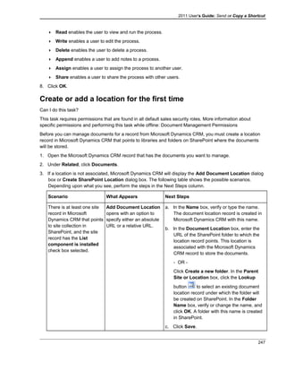 2011 User's Guide: Send or Copy a Shortcut
 Read enables the user to view and run the process.
 Write enables a user to edit the process.
 Delete enables the user to delete a process.
 Append enables a user to add notes to a process.
 Assign enables a user to assign the process to another user.
 Share enables a user to share the process with other users.
8. Click OK.
Create or add a location for the first time
Can I do this task?
This task requires permissions that are found in all default sales security roles. More information about
specific permissions and performing this task while offline: Document Management Permissions
Before you can manage documents for a record from Microsoft Dynamics CRM, you must create a location
record in Microsoft Dynamics CRM that points to libraries and folders on SharePoint where the documents
will be stored.
1. Open the Microsoft Dynamics CRM record that has the documents you want to manage.
2. Under Related, click Documents.
3. If a location is not associated, Microsoft Dynamics CRM will display the Add Document Location dialog
box or Create SharePoint Location dialog box. The following table shows the possible scenarios.
Depending upon what you see, perform the steps in the Next Steps column.
Scenario What Appears Next Steps
There is at least one site
record in Microsoft
Dynamics CRM that points
to site collection in
SharePoint, and the site
record has the List
component is installed
check box selected.
Add Document Location
opens with an option to
specify either an absolute
URL or a relative URL.
a. In the Name box, verify or type the name.
The document location record is created in
Microsoft Dynamics CRM with this name.
b. In the Document Location box, enter the
URL of the SharePoint folder to which the
location record points. This location is
associated with the Microsoft Dynamics
CRM record to store the documents.
- OR -
Click Create a new folder. In the Parent
Site or Location box, click the Lookup
button to select an existing document
location record under which the folder will
be created on SharePoint. In the Folder
Name box, verify or change the name, and
click OK. A folder with this name is created
in SharePoint.
c. Click Save.
247
 