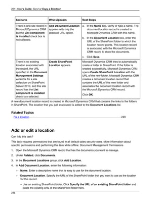 2011 User's Guide: Send or Copy a Shortcut
Scenario What Appears Next Steps
There is one site record in
Microsoft Dynamics CRM
but the List component
is installed check box is
not selected.
Add Document Location
appears with only the
absolute URL option.
a. In the Name box, verify or type a name. The
document location record is created in
Microsoft Dynamics CRM with this name.
b. In the Document Location box, enter the
URL of the SharePoint folder to which the
location record points. This location record
is associated with the Microsoft Dynamics
CRM record to store the documents.
c. Click Save.
There is no existing
location associated with
the record, the URL
specified in the Document
Management Settings
wizard is for a site
collection on SharePoint
Server 2010, and this site
record has the List
component is installed
check box selected.
Create SharePoint
Location appears.
Microsoft Dynamics CRM tries to automatically
create a folder in SharePoint. If the folder is
created successfully, Microsoft Dynamics CRM
opens Create SharePoint Location with the
URL of the new folder. Microsoft Dynamics CRM
creates a document location record that
contains the URL of this new folder and
associates the document location record with
the Microsoft Dynamics CRM record.
Click OK.
A new document location record is created in Microsoft Dynamics CRM that contains the links to the folders
in SharePoint. The location that you just associated is added to the Document Locations list.
Related Topics
Fix a location............................................................................................................................249
Add or edit a location
Can I do this task?
This task requires permissions that are found in all default sales security roles. More information about
specific permissions and performing this task while offline: Document Management Permissions
1. Open the Microsoft Dynamics CRM record that has the documents you want to manage.
2. Under Related, click Documents.
3. In the Document Locations group, click Add Location.
4. In Add Document Location, enter the following information:
 Name. Enter a descriptive name that is easy to use for the document location.
 Document Location. Specify the URL of the SharePoint folder that you want to use as the location
for this record.
 Use an existing SharePoint folder. Click Specify the URL of an existing SharePoint folder and
paste the existing URL of the SharePoint folder here.
248
 