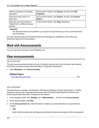 2011 User's Guide: Send or Copy a Shortcut
Edit the properties of a selected
document
On the Actions toolbar, click Actions, and then click Edit
Properties.
View the version history of a
document
On the Actions toolbar, click Actions, and then click Version
History.
Open the document location in
SharePoint in a different browser
window
On the Actions toolbar, click Open SharePoint.
Important
The document actions are available to you based on the permissions you have on the SharePoint
document library.
For more information about the SharePoint Document Management capabilities, see the Microsoft
SharePoint Server 2010 documentation.
Work with Announcements
You can view Announcements in the Workplace area.
View announcements
Can I do this task?
This task requires permissions that are found in all default security roles. More information about specific
permissions and performing this task while offline: Configuration Permissions
• Under Workplace, click Announcements.
Related Topics
Work with Announcements......................................................................................................252
Can I do this task?
This task requires a manager, vice president, CEO-Business Manager, System Administrator, or System
Customizer security role or equivalent permissions. More information about specific permissions and
performing this task while offline: Configuration Permissions
1. In the Navigation Pane, click Settings, click Administration, and then click Announcements.
2. On the Actions toolbar, click New.
3. On the Announcement tab, enter information or observe any noted restrictions or requirements as
needed:
 Title
Enter a title that clearly and unambiguously describes the nature and purpose of the announcement.
252
 