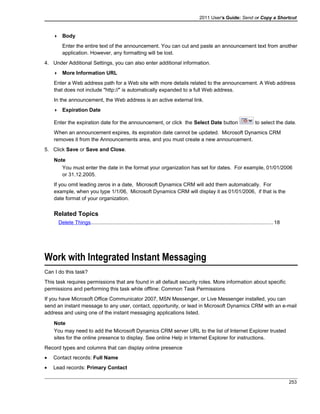2011 User's Guide: Send or Copy a Shortcut
 Body
Enter the entire text of the announcement. You can cut and paste an announcement text from another
application. However, any formatting will be lost.
4. Under Additional Settings, you can also enter additional information.
 More Information URL
Enter a Web address path for a Web site with more details related to the announcement. A Web address
that does not include "http://" is automatically expanded to a full Web address.
In the announcement, the Web address is an active external link.
 Expiration Date
Enter the expiration date for the announcement, or click the Select Date button to select the date.
When an announcement expires, its expiration date cannot be updated. Microsoft Dynamics CRM
removes it from the Announcements area, and you must create a new announcement.
5. Click Save or Save and Close.
Note
You must enter the date in the format your organization has set for dates. For example, 01/01/2006
or 31.12.2005.
If you omit leading zeros in a date, Microsoft Dynamics CRM will add them automatically. For
example, when you type 1/1/06, Microsoft Dynamics CRM will display it as 01/01/2006, if that is the
date format of your organization.
Related Topics
Delete Things.............................................................................................................................18
Work with Integrated Instant Messaging
Can I do this task?
This task requires permissions that are found in all default security roles. More information about specific
permissions and performing this task while offline: Common Task Permissions
If you have Microsoft Office Communicator 2007, MSN Messenger, or Live Messenger installed, you can
send an instant message to any user, contact, opportunity, or lead in Microsoft Dynamics CRM with an e-mail
address and using one of the instant messaging applications listed.
Note
You may need to add the Microsoft Dynamics CRM server URL to the list of Internet Explorer trusted
sites for the online presence to display. See online Help in Internet Explorer for instructions.
Record types and columns that can display online presence
• Contact records: Full Name
• Lead records: Primary Contact
253
 