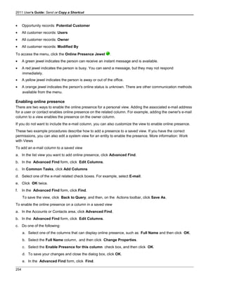 2011 User's Guide: Send or Copy a Shortcut
• Opportunity records: Potential Customer
• All customer records: Users
• All customer records: Owner
• All customer records: Modified By
To access the menu, click the Online Presence Jewel .
• A green jewel indicates the person can receive an instant message and is available.
• A red jewel indicates the person is busy. You can send a message, but they may not respond
immediately.
• A yellow jewel indicates the person is away or out of the office.
• A orange jewel indicates the person's online status is unknown. There are other communication methods
available from the menu.
Enabling online presence
There are two ways to enable the online presence for a personal view. Adding the associated e-mail address
for a user or contact enables online presence on the related column. For example, adding the owner's e-mail
column to a view enables the presence on the owner column.
If you do not want to include the e-mail column, you can also customize the view to enable online presence.
These two example procedures describe how to add a presence to a saved view. If you have the correct
permissions, you can also edit a system view for an entity to enable the presence. More information: Work
with Views
To add an e-mail column to a saved view
a. In the list view you want to add online presence, click Advanced Find.
b. In the Advanced Find form, click Edit Columns.
c. In Common Tasks, click Add Columns
d. Select one of the e-mail related check boxes. For example, select E-mail.
e. Click OK twice.
f. In the Advanced Find form, click Find.
To save the view, click Back to Query, and then, on the Actions toolbar, click Save As.
To enable the online presence on a column in a saved view
a. In the Accounts or Contacts area, click Advanced Find.
b. In the Advanced Find form, click Edit Columns.
c. Do one of the following:
a. Select one of the columns that can display online presence, such as Full Name and then click OK.
b. Select the Full Name column, and then click Change Properties.
c. Select the Enable Presence for this column check box, and then click OK.
d. To save your changes and close the dialog box, click OK.
e. In the Advanced Find form, click Find.
254
 