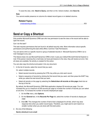 2011 User's Guide: Send or Copy a Shortcut
To save the view, click Back to Query, and then on the Actions toolbar, click Save As.
Note
You cannot enable presence on columns for related record types or on deleted columns.
Related Topics
Understanding Entities.............................................................................................................503
Send or Copy a Shortcut
Only another Microsoft Dynamics CRM user who has permission to see the view or the record will be able to
open the record.
Can I do this task?
This task requires permissions that are found in all default security roles. More information about specific
permissions and performing this task while offline: Common Task Permissions
You can send a link to a specific record or group of selected records in Microsoft Dynamics CRM in an e-
mail message to any user.
This feature does not use Microsoft Dynamics CRM e-mail; it uses your default Microsoft Internet Explorer e-
mail. If the person receiving the e-mail does not have permissions to the view, they will receive an error. Not
all views are available. No activity is created for this action.
You can also copy the shortcut and paste it into any document.
1. In the list of records, select the record that you want.
Or, select multiple records
 Select several records by pressing the CTRL key while you click each record.
 Select a sequence of records by clicking the first record that you want, and then press the SHIFT key
while you select the last record that you want.
 Select all records on the page by selecting the Select/clear all records on this page check box at
the top of the list.
By default, the Microsoft Dynamics CRM Web application displays 50 records per page. You can
increase this up to a maximum of 250 records per page to increase the number of records you can select
at one time. To increase the number of records displayed per page:
1. On the File menu, click Options.
2. On the General tab, in the Records Per Page list, select the number of records to display per
page.
3. Click OK. This changes the number of items that is displayed for all lists, which may slow
response time when you switch record types. Therefore, you might want to set it back to a
smaller number when you are done with this bulk action.
2. Do one of the following:
Send a shortcut in an e-mail
255
 