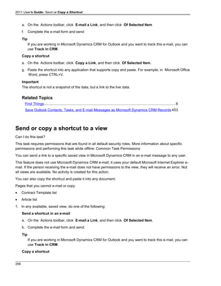 2011 User's Guide: Send or Copy a Shortcut
a. On the Actions toolbar, click E-mail a Link, and then click Of Selected Item.
f. Complete the e-mail form and send.
Tip
If you are working in Microsoft Dynamics CRM for Outlook and you want to track this e-mail, you can
use Track in CRM.
Copy a shortcut
a. On the Actions toolbar, click Copy a Link, and then click Of Selected Item.
g. Paste the shortcut into any application that supports copy and paste. For example, in Microsoft Office
Word, press CTRL+V.
Important
The shortcut is not a snapshot of the data, but a link to the live data.
Related Topics
Find Things..................................................................................................................................8
Save Outlook Contacts, Tasks, and E-mail Messages as Microsoft Dynamics CRM Records 453
Send or copy a shortcut to a view
Can I do this task?
This task requires permissions that are found in all default security roles. More information about specific
permissions and performing this task while offline: Common Task Permissions
You can send a link to a specific saved view in Microsoft Dynamics CRM in an e-mail message to any user.
This feature does not use Microsoft Dynamics CRM e-mail; it uses your default Microsoft Internet Explorer e-
mail. If the person receiving the e-mail does not have permissions to the view, they will receive an error. Not
all views are available. No activity is created for this action.
You can also copy the shortcut and paste it into any document.
Pages that you cannot e-mail or copy
• Contract Template list
• Article list
1. In any available, saved view, do one of the following:
Send a shortcut in an e-mail
a. On the Actions toolbar, click E-mail a Link, and then click Of Selected Item.
b. Complete the e-mail form and send.
Tip
If you are working in Microsoft Dynamics CRM for Outlook and you want to track this e-mail, you can
use Track in CRM.
Copy a shortcut
256
 