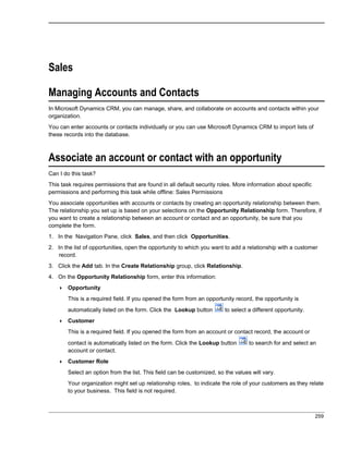 Sales
Managing Accounts and Contacts
In Microsoft Dynamics CRM, you can manage, share, and collaborate on accounts and contacts within your
organization.
You can enter accounts or contacts individually or you can use Microsoft Dynamics CRM to import lists of
these records into the database.
Associate an account or contact with an opportunity
Can I do this task?
This task requires permissions that are found in all default security roles. More information about specific
permissions and performing this task while offline: Sales Permissions
You associate opportunities with accounts or contacts by creating an opportunity relationship between them.
The relationship you set up is based on your selections on the Opportunity Relationship form. Therefore, if
you want to create a relationship between an account or contact and an opportunity, be sure that you
complete the form.
1. In the Navigation Pane, click Sales, and then click Opportunities.
2. In the list of opportunities, open the opportunity to which you want to add a relationship with a customer
record.
3. Click the Add tab. In the Create Relationship group, click Relationship.
4. On the Opportunity Relationship form, enter this information:
 Opportunity
This is a required field. If you opened the form from an opportunity record, the opportunity is
automatically listed on the form. Click the Lookup button to select a different opportunity.
 Customer
This is a required field. If you opened the form from an account or contact record, the account or
contact is automatically listed on the form. Click the Lookup button to search for and select an
account or contact.
 Customer Role
Select an option from the list. This field can be customized, so the values will vary.
Your organization might set up relationship roles, to indicate the role of your customers as they relate
to your business. This field is not required.
259
 