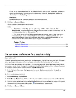 If there are no relationship roles in the list or the relationship role you want is not listed, contact your
system administrator and ask them to add the relationship role to the Relationship Roles area,
which is located in the Settings area.
 Description
Use this field to provide additional information about the relationship.
5. Click Save or Save and Close.
Repeat this step to save the account or contact.
Notes
• To remove a relationship, open the opportunity, and then under Common, click
Relationships. In the relationships list, click the relationship that you want to delete, and then, on
the Actions toolbar, click the Delete button .
• You cannot set up duplicate relationships between a customer record and an opportunity.
For example, if you create a relationship between an account and the opportunity, and the
customer's relationship role is set to Distributor, you cannot create a new relationship for the
account that uses the same customer opportunity and relationship role.
Related Topics
Work with Opportunities...........................................................................................................303
Managing Opportunities...........................................................................................................303
Set customer preferences for a service activity
Can I do this task?
This task requires permissions that are found in all default service scheduling security roles.More information
about specific permissions and performing this task while offline: Service Scheduling Permissions
You can provide personalized customer service for your customers by recording their preferences regarding
services and service times. These preferences become the default criteria the next time that a service activity
is scheduled for the customer and shown in the Form Assistant pane.
1. In the Navigation Pane, click Workplace, and then under Customers, click either Accounts or
Contacts.
2. In the list, double-click a record.
3. Under Information, click Common.
4. Under Service Preferences, click the customer's preferred time and day for appointments from the lists.
5. Click the Preferred Service, Preferred Facility/Equipment, or Preferred User box to search for the this
information. You can click the Lookup button to search for and select records.
6. Click Save or Save and Close.
260
 