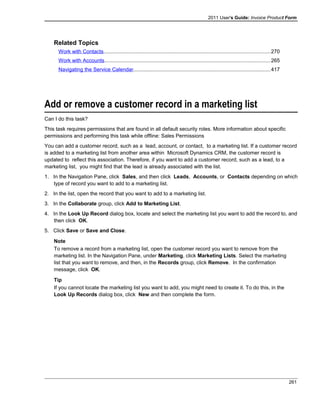 2011 User's Guide: Invoice Product Form
Related Topics
Work with Contacts..................................................................................................................270
Work with Accounts.................................................................................................................265
Navigating the Service Calendar..............................................................................................417
Add or remove a customer record in a marketing list
Can I do this task?
This task requires permissions that are found in all default security roles. More information about specific
permissions and performing this task while offline: Sales Permissions
You can add a customer record, such as a lead, account, or contact, to a marketing list. If a customer record
is added to a marketing list from another area within Microsoft Dynamics CRM, the customer record is
updated to reflect this association. Therefore, if you want to add a customer record, such as a lead, to a
marketing list, you might find that the lead is already associated with the list.
1. In the Navigation Pane, click Sales, and then click Leads, Accounts, or Contacts depending on which
type of record you want to add to a marketing list.
2. In the list, open the record that you want to add to a marketing list.
3. In the Collaborate group, click Add to Marketing List.
4. In the Look Up Record dialog box, locate and select the marketing list you want to add the record to, and
then click OK.
5. Click Save or Save and Close.
Note
To remove a record from a marketing list, open the customer record you want to remove from the
marketing list. In the Navigation Pane, under Marketing, click Marketing Lists. Select the marketing
list that you want to remove, and then, in the Records group, click Remove. In the confirmation
message, click OK.
Tip
If you cannot locate the marketing list you want to add, you might need to create it. To do this, in the
Look Up Records dialog box, click New and then complete the form.
261
 