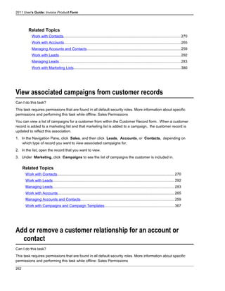 2011 User's Guide: Invoice Product Form
Related Topics
Work with Contacts..................................................................................................................270
Work with Accounts.................................................................................................................265
Managing Accounts and Contacts...........................................................................................259
Work with Leads......................................................................................................................292
Managing Leads......................................................................................................................283
Work with Marketing Lists........................................................................................................380
View associated campaigns from customer records
Can I do this task?
This task requires permissions that are found in all default security roles. More information about specific
permissions and performing this task while offline: Sales Permissions
You can view a list of campaigns for a customer from within the Customer Record form. When a customer
record is added to a marketing list and that marketing list is added to a campaign, the customer record is
updated to reflect this association.
1. In the Navigation Pane, click Sales, and then click Leads, Accounts, or Contacts, depending on
which type of record you want to view associated campaigns for.
2. In the list, open the record that you want to view.
3. Under Marketing, click Campaigns to see the list of campaigns the customer is included in.
Related Topics
Work with Contacts..................................................................................................................270
Work with Leads......................................................................................................................292
Managing Leads......................................................................................................................283
Work with Accounts.................................................................................................................265
Managing Accounts and Contacts...........................................................................................259
Work with Campaigns and Campaign Templates....................................................................367
Add or remove a customer relationship for an account or
contact
Can I do this task?
This task requires permissions that are found in all default security roles. More information about specific
permissions and performing this task while offline: Sales Permissions
262
 