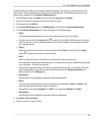 2011 User's Guide: Invoice Product Form
In Microsoft Dynamics CRM, you can create relationships between one customer record and one or more
other records. These relationships are defined by their relationship role. The relationship that you set up is
based on your selection on the Customer Relationship form.
1. In the Navigation Pane, click Sales, and then click either Accounts or Contacts.
2. In the list of accounts or contacts, open the record that you want.
3. In the record, click the Add tab.
4. In the Create Relationship group, click Relationship, and then select, Customer Relationship.
5. On the Customer Relationship form, enter information in the following boxes:
 Party 1
This field automatically displays the name of the customer whose record you opened.
 However, you can click the Lookup button to search for and select a different account or contact
record. If you do so, the new relationship that you set up will not appear in the customer record that
you originally opened.
 Party 2
Select the customer record that you want to associate with the Party 1 record. Click the Lookup
button to search for an account or contact record.
 Role 1
Select an option from the list. This field can be customized, so the values will vary.
Your organization might set up relationship roles, to indicate the role of your customers as they relate
to your business. This field is not required.
If there are no relationship roles in the list or the relationship role you want is not listed, contact your
system administrator and ask them to add the relationship role to the Relationship Roles area,
which is located in the Settings area.
 Description 1
Use this field to provide additional information about the relationship.
 Role 2
In the list, click the relationship role that best describes the relationship of Party 1 to Party 2. The
same items will appear in the list for Role 1 and Role 2.
For example, if you selected Supplier from Role 1, you might select Retailer from Role 2.
 Description 2
Use this field to provide additional information about the relationship.
6. Click Save or Save and Close.
7. Close the account or contact record.
263
 