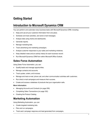 Getting Started
Introduction to Microsoft Dynamics CRM
You can perform and automate many business tasks with Microsoft Dynamics CRM, including:
• Keep and use all your customer information from one place.
• Schedule and track activities, and send e-mail messages.
• Analyze data using charts and dashboards.
• Generate reports.
• Manage marketing lists.
• Track advertising and marketing campaigns.
• Analyze customer responses to your sales and marketing initiatives.
• Keep detailed notes and an activity history for each business record.
• Run Microsoft Dynamics CRM from within Microsoft Office Outlook.
Sales Force Automation
Using Sales Force Automation, you can:
• Qualify leads and manage opportunities.
• Manage contacts and accounts.
• Track quotes, orders, and invoices.
• Manage and track e-mail, phone call, and other communication activities with customers.
• Run direct e-mail campaigns and measure their success.
• Create and access a database of products that your organization sells.
More information:
• Managing Accounts and Contacts (on page 259)
• Completing Sales Transactions (on page 332)
• Creating the Product Catalog
Marketing Automation
Using Marketing Automation, you can:
• Create targeted marketing lists.
• Plan and run campaigns.
• Track each campaign response and lead generated from campaigns.
1
 