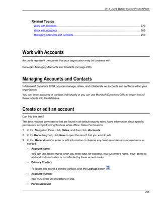 2011 User's Guide: Invoice Product Form
Related Topics
Work with Contacts..................................................................................................................270
Work with Accounts.................................................................................................................265
Managing Accounts and Contacts...........................................................................................259
Work with Accounts
Accounts represent companies that your organization may do business with.
Concepts: Managing Accounts and Contacts (on page 259)
Managing Accounts and Contacts
In Microsoft Dynamics CRM, you can manage, share, and collaborate on accounts and contacts within your
organization.
You can enter accounts or contacts individually or you can use Microsoft Dynamics CRM to import lists of
these records into the database.
Create or edit an account
Can I do this task?
This task requires permissions that are found in all default security roles. More information about specific
permissions and performing this task while offline: Sales Permissions
1. In the Navigation Pane, click Sales, and then click Accounts.
2. In the Records group, click New or open the record that you want to edit.
3. In the General section, enter or edit information or observe any noted restrictions or requirements as
needed:
 Account Name
You can use accent marks when you enter data, for example, in a customer's name. Your ability to
sort and find information is not affected by these accent marks.
 Primary Contact
To locate and select a primary contact, click the Lookup button .
 Account Number
You must enter 20 characters or less.
 Parent Account
265
 