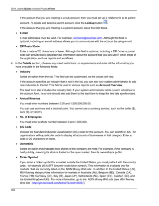2011 User's Guide: Invoice Product Form
If the account that you are creating is a sub-account, then you must set up a relationship to its parent
account. To locate and select a parent account, click the Lookup button .
If the account that you are creating is a parent account, leave this field blank.
 E-mail
E-mail addresses must be valid. For example, someone@example.com. Although this field is
optional, including an e-mail address allows you to communicate with the account by using e-mail.
 ZIP/Postal Code
Enter a code of 20 characters or fewer. Although this field is optional, including a ZIP Code or postal
code can provide basic geographical information about the account that you can use in other areas of
the application, such as reports and workflows.
4. In the Details section, observe any noted restrictions or requirements and enter all the information you
have available in the following fields:
 Industry
Select an option from the list. This field can be customized, so the values will vary.
If the account specifies an industry that is not in the list, you can ask your system administrator to add
new industries to the list. This field is used in various reports such as Account Overview.
The lead form also includes the industry field. If your system administrator adds custom industries to
the account form, he or she should also add them to the lead form to keep the two lists synchronized.
 Annual Revenue
You must enter numbers between 0.00 and 1,000,000,000.00.
You can use commas and a decimal point. You cannot use a currency symbol, such as the dollar ($),
euro (€), or yen (¥).
 No. of Employees
You must enter a whole number between 0 and 1,000,000.
 SIC Code
Indicate the Standard Industrial Classification (SIC) code for this account. You can search on SIC for
organizations with a particular code to display all accounts of businesses in that category. Enter a
code of 20 characters or fewer.
 Ownership
Select an option that indicates how shares of the company are held. For example, if the company is
held publicly, meaning its stock is traded on the open market, then its ownership is public.
 Ticker Symbol
If you enter a ticker symbol for a market outside the United States, you must prefix it with the country
code, for example US:MSFT (country code:ticker symbol). This information is available only for
markets that are currently listed on the MSN Money Web site. In addition to the United States (US),
MSN Money also provides information for markets in Australia (AU), Belgium (BE), Canada (CA),
France (FR), Germany (DE), Italy (IT), Japan (JP), Netherlands (NL), Spain (ES), Sweden (SE), and
the United Kingdom (UK). For more information, go to the MSN Money Web site (see MSN Money
Web site - http://go.microsoft.com/fwlink/?LinkId=95957).
266
 