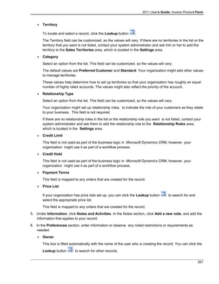 2011 User's Guide: Invoice Product Form
 Territory
To locate and select a record, click the Lookup button .
The Territory field can be customized, so the values will vary. If there are no territories in the list or the
territory that you want is not listed, contact your system administrator and ask him or her to add the
territory to the Sales Territories area, which is located in the Settings area.
 Category
Select an option from the list. This field can be customized, so the values will vary.
The default values are Preferred Customer and Standard. Your organization might add other values
to manage territories.
These values help determine how to set up territories so that your organization has roughly an equal
number of highly rated accounts. The values might also reflect the priority of the account.
 Relationship Type
Select an option from the list. This field can be customized, so the values will vary.
Your organization might set up relationship roles, to indicate the role of your customers as they relate
to your business. This field is not required.
If there are no relationship roles in the list or the relationship role you want is not listed, contact your
system administrator and ask them to add the relationship role to the Relationship Roles area,
which is located in the Settings area.
 Credit Limit
This field is not used as part of the business logic in Microsoft Dynamics CRM; however, your
organization might use it as part of a workflow process.
 Credit Hold
This field is not used as part of the business logic in Microsoft Dynamics CRM; however, your
organization might use it as part of a workflow process.
 Payment Terms
This field is mapped to any orders that are created for the record.
 Price List
If your organization has price lists set up, you can click the Lookup button to search for and
select the appropriate price list.
This field is mapped to any orders that are created for the record.
5. Under Information, click Notes and Activities. In the Notes section, click Add a new note, and add the
information that applies to your record.
6. In the Preferences section, enter information or observe any noted restrictions or requirements as
needed:
 Owner
This box is filled automatically with the name of the user who is creating the record. You can click the
Lookup button to search for other records.
267
 