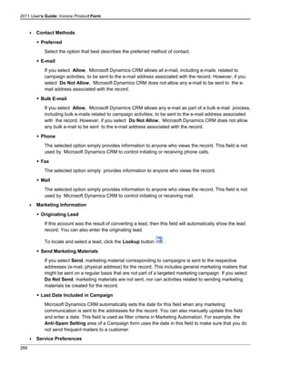 2011 User's Guide: Invoice Product Form
 Contact Methods
 Preferred
Select the option that best describes the preferred method of contact.
 E-mail
If you select Allow, Microsoft Dynamics CRM allows all e-mail, including e-mails related to
campaign activities, to be sent to the e-mail address associated with the record. However, if you
select Do Not Allow, Microsoft Dynamics CRM does not allow any e-mail to be sent to the e-
mail address associated with the record.
 Bulk E-mail
If you select Allow, Microsoft Dynamics CRM allows any e-mail as part of a bulk e-mail process,
including bulk e-mails related to campaign activities, to be sent to the e-mail address associated
with the record. However, if you select Do Not Allow, Microsoft Dynamics CRM does not allow
any bulk e-mail to be sent to the e-mail address associated with the record.
 Phone
The selected option simply provides information to anyone who views the record. This field is not
used by Microsoft Dynamics CRM to control initiating or receiving phone calls.
 Fax
The selected option simply provides information to anyone who views the record.
 Mail
The selected option simply provides information to anyone who views the record. This field is not
used by Microsoft Dynamics CRM to control initiating or receiving mail.
 Marketing Information
 Originating Lead
If this account was the result of converting a lead, then this field will automatically show the lead
record. You can also enter the originating lead.
To locate and select a lead, click the Lookup button .
 Send Marketing Materials
If you select Send, marketing material corresponding to campaigns is sent to the respective
addresses (e-mail, physical address) for the record. This includes general marketing mailers that
might be sent on a regular basis that are not part of a targeted marketing campaign. If you select
Do Not Send, marketing materials are not sent, nor can activities related to sending marketing
materials be created for the record.
 Last Date Included in Campaign
Microsoft Dynamics CRM automatically sets the date for this field when any marketing
communication is sent to the addresses for the record. You can also manually update this field
and enter a date. This field is used as filter criteria in Marketing Automation. For example, the
Anti-Spam Setting area of a Campaign form uses the date in this field to make sure that you do
not send frequent mailers to a customer.
 Service Preferences
268
 