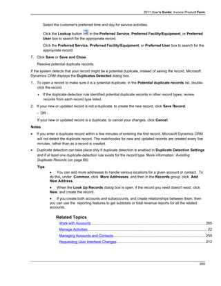2011 User's Guide: Invoice Product Form
Select the customer's preferred time and day for service activities.
Click the Lookup button in the Preferred Service, Preferred Facility/Equipment, or Preferred
User box to search for the appropriate record.
Click the Preferred Service, Preferred Facility/Equipment, or Preferred User box to search for the
appropriate record.
7. Click Save or Save and Close.
Resolve potential duplicate records.
If the system detects that your record might be a potential duplicate, instead of saving the record, Microsoft
Dynamics CRM displays the Duplicates Detected dialog box.
1. To open a record to make sure it is a potential duplicate, in the Potential duplicate records list, double-
click the record.
 If the duplicate-detection rule identified potential duplicate records in other record types, review
records from each record type listed.
2. If your new or updated record is not a duplicate, to create the new record, click Save Record.
- OR -
If your new or updated record is a duplicate, to cancel your changes, click Cancel.
Notes
• If you enter a duplicate record within a few minutes of entering the first record, Microsoft Dynamics CRM
will not detect the duplicate record. The matchcodes for new and updated records are created every five
minutes, rather than as a record is created.
• Duplicate detection can take place only if duplicate detection is enabled in Duplicate Detection Settings
and if at least one duplicate-detection rule exists for the record type. More information: Avoiding
Duplicate Records (on page 66)
Tips
• You can add more addresses to handle various locations for a given account or contact. To
do this, under Common, click More Addresses, and then in the Records group, click Add
New Address.
• When the Look Up Records dialog box is open, if the record you need doesn't exist, click
New, and create the record.
• If you create both accounts and subaccounts, and create relationships between them, then
you can use the reporting features to get subtotals or total revenue reports for all the related
accounts.
Related Topics
Work with Accounts.................................................................................................................265
Manage Activities.......................................................................................................................22
Managing Accounts and Contacts...........................................................................................259
Requesting User Interface Changes........................................................................................212
269
 