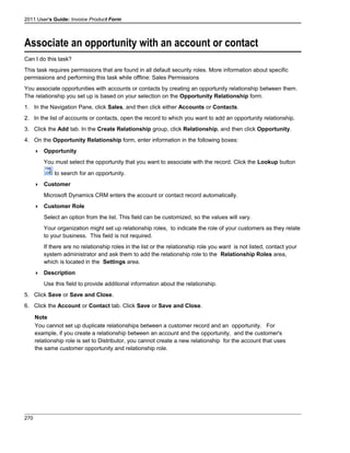 2011 User's Guide: Invoice Product Form
Associate an opportunity with an account or contact
Can I do this task?
This task requires permissions that are found in all default security roles. More information about specific
permissions and performing this task while offline: Sales Permissions
You associate opportunities with accounts or contacts by creating an opportunity relationship between them.
The relationship you set up is based on your selection on the Opportunity Relationship form.
1. In the Navigation Pane, click Sales, and then click either Accounts or Contacts.
2. In the list of accounts or contacts, open the record to which you want to add an opportunity relationship.
3. Click the Add tab. In the Create Relationship group, click Relationship, and then click Opportunity.
4. On the Opportunity Relationship form, enter information in the following boxes:
 Opportunity
You must select the opportunity that you want to associate with the record. Click the Lookup button
to search for an opportunity.
 Customer
Microsoft Dynamics CRM enters the account or contact record automatically.
 Customer Role
Select an option from the list. This field can be customized, so the values will vary.
Your organization might set up relationship roles, to indicate the role of your customers as they relate
to your business. This field is not required.
If there are no relationship roles in the list or the relationship role you want is not listed, contact your
system administrator and ask them to add the relationship role to the Relationship Roles area,
which is located in the Settings area.
 Description
Use this field to provide additional information about the relationship.
5. Click Save or Save and Close.
6. Click the Account or Contact tab. Click Save or Save and Close.
Note
You cannot set up duplicate relationships between a customer record and an opportunity. For
example, if you create a relationship between an account and the opportunity, and the customer's
relationship role is set to Distributor, you cannot create a new relationship for the account that uses
the same customer opportunity and relationship role.
270
 