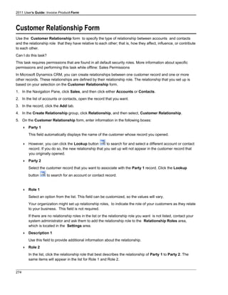 2011 User's Guide: Invoice Product Form
Customer Relationship Form
Use the Customer Relationship form to specify the type of relationship between accounts and contacts
and the relationship role that they have relative to each other; that is, how they affect, influence, or contribute
to each other.
Can I do this task?
This task requires permissions that are found in all default security roles. More information about specific
permissions and performing this task while offline: Sales Permissions
In Microsoft Dynamics CRM, you can create relationships between one customer record and one or more
other records. These relationships are defined by their relationship role. The relationship that you set up is
based on your selection on the Customer Relationship form.
1. In the Navigation Pane, click Sales, and then click either Accounts or Contacts.
2. In the list of accounts or contacts, open the record that you want.
3. In the record, click the Add tab.
4. In the Create Relationship group, click Relationship, and then select, Customer Relationship.
5. On the Customer Relationship form, enter information in the following boxes:
 Party 1
This field automatically displays the name of the customer whose record you opened.
 However, you can click the Lookup button to search for and select a different account or contact
record. If you do so, the new relationship that you set up will not appear in the customer record that
you originally opened.
 Party 2
Select the customer record that you want to associate with the Party 1 record. Click the Lookup
button to search for an account or contact record.
 Role 1
Select an option from the list. This field can be customized, so the values will vary.
Your organization might set up relationship roles, to indicate the role of your customers as they relate
to your business. This field is not required.
If there are no relationship roles in the list or the relationship role you want is not listed, contact your
system administrator and ask them to add the relationship role to the Relationship Roles area,
which is located in the Settings area.
 Description 1
Use this field to provide additional information about the relationship.
 Role 2
In the list, click the relationship role that best describes the relationship of Party 1 to Party 2. The
same items will appear in the list for Role 1 and Role 2.
274
 