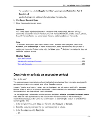 2011 User's Guide: Invoice Product Form
For example, if you selected Supplier from Role 1, you might select Retailer from Role 2.
 Description 2
Use this field to provide additional information about the relationship.
6. Click Save or Save and Close.
7. Close the account or contact record.
Important
You cannot create duplicate relationships between records. For example, if there is already a
relationship between the account Fabrikam, Inc, with the role of distributor, and the account, Litware,
Inc, with the role of seller, you cannot create the same relationship between the records.
Note
To remove a relationship, open the account or contact, and then in the Navigation Pane, under
Common, click Relationships. In the list of relationships, select the relationship that you want to
delete, and then on the Actions toolbar, click the Delete button . Deleting the relationship does not
delete the customer records.
Related Topics
Work with Contacts..................................................................................................................270
Managing Accounts and Contacts...........................................................................................259
Work with Accounts.................................................................................................................265
Deactivate or activate an account or contact
Can I do this task?
This task requires permissions that are found in all default security roles. More information about specific
permissions and performing this task while offline: Sales Permissions
Instead of deleting an account or contact, you can deactivate it and still have an audit trail for your sales
process. When an account or contact is deactivated, it cannot be edited, and relationships between the
account or contact and other records cannot be created.
The only way to view a deactivated account or contact is to select Inactive Accounts or Inactive Contacts
in the View list. If the representative of the account or the individual contact for the record that you
deactivated contacts you in the future, you have the option of reactivating the account or contact without
reentering all the data.
1. In the Navigation Pane, click Sales, and then click either Accounts or Contacts.
2. Select the accounts or contacts that you want to deactivate or activate.
3. In the Records group, click Deactivate.
- OR -
275
 