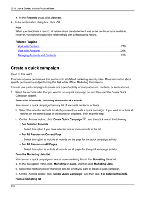 2011 User's Guide: Invoice Product Form
 In the Records group, click Activate.
4. In the confirmation dialog box, click OK.
Note
When you deactivate a record, all relationships created while it was active continue to be available;
however, you cannot create new relationships with a deactivated record.
Related Topics
Work with Contacts..................................................................................................................270
Work with Accounts.................................................................................................................265
Managing Accounts and Contacts...........................................................................................259
Create a quick campaign
Can I do this task?
This task requires permissions that are found in all default marketing security roles. More information about
specific permissions and performing this task while offline: Marketing Permissions
You can use quick campaigns to create one type of activity for many accounts, contacts, or leads at once.
1. Select the records or list that you want to run a quick campaign on, and then start the Create Quick
Campaign Wizard.
From a list of records, including the results of a search
You can run a quick campaign from any list of accounts, contacts, or leads.
h. Select the record or records for which you want to create a quick campaign. If you want to include all
records on the current page or all records on all pages, then skip this step.
i. On the Actions toolbar, click Create Quick Campaign , and then click one of the following:
 For Selected Records
Select this option if you have selected one or more records in the list.
 For All Records on Current Page
Select this option to include all records on the page for the quick campaign activity.
 For All Records on All Pages
Select this option to include all records on all pages for the quick campaign activity.
From the Marketing Lists list
You can run a quick campaign on one or more marketing lists in the Marketing Lists list.
a. In the Navigation Pane, click Marketing or Sales, and then click Marketing Lists.
b. Select the marketing list or marketing lists for which you want to create a quick campaign.
c. On the Actions toolbar, click Create Quick Campaign, and then click For Selected Records.
From a marketing list
276
 