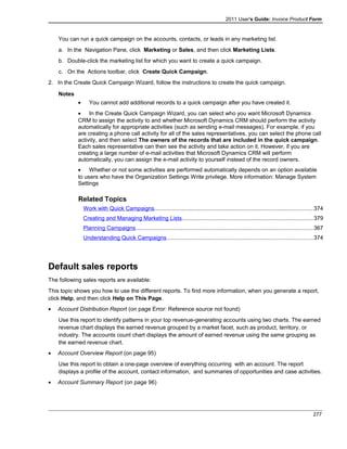 2011 User's Guide: Invoice Product Form
You can run a quick campaign on the accounts, contacts, or leads in any marketing list.
a. In the Navigation Pane, click Marketing or Sales, and then click Marketing Lists.
b. Double-click the marketing list for which you want to create a quick campaign.
c. On the Actions toolbar, click Create Quick Campaign.
2. In the Create Quick Campaign Wizard, follow the instructions to create the quick campaign.
Notes
• You cannot add additional records to a quick campaign after you have created it.
• In the Create Quick Campaign Wizard, you can select who you want Microsoft Dynamics
CRM to assign the activity to and whether Microsoft Dynamics CRM should perform the activity
automatically for appropriate activities (such as sending e-mail messages). For example, if you
are creating a phone call activity for all of the sales representatives, you can select the phone call
activity, and then select The owners of the records that are included in the quick campaign.
Each sales representative can then see the activity and take action on it. However, if you are
creating a large number of e-mail activities that Microsoft Dynamics CRM will perform
automatically, you can assign the e-mail activity to yourself instead of the record owners.
• Whether or not some activities are performed automatically depends on an option available
to users who have the Organization Settings Write privilege. More information: Manage System
Settings
Related Topics
Work with Quick Campaigns....................................................................................................374
Creating and Managing Marketing Lists...................................................................................379
Planning Campaigns................................................................................................................367
Understanding Quick Campaigns............................................................................................374
Default sales reports
The following sales reports are available:
This topic shows you how to use the different reports. To find more information, when you generate a report,
click Help, and then click Help on This Page.
• Account Distribution Report (on page Error: Reference source not found)
Use this report to identify patterns in your top revenue-generating accounts using two charts. The earned
revenue chart displays the earned revenue grouped by a market facet, such as product, territory, or
industry. The accounts count chart displays the amount of earned revenue using the same grouping as
the earned revenue chart.
• Account Overview Report (on page 95)
Use this report to obtain a one-page overview of everything occurring with an account. The report
displays a profile of the account, contact information, and summaries of opportunities and case activities.
• Account Summary Report (on page 96)
277
 