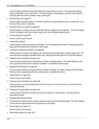 2011 User's Guide: Invoice Product Form
Use this report to determine historically what has occurred with an account. This report also displays
what is scheduled to occur in the future. The report displays a chronological summary for an account,
including sales and service activities, notes, and records.
• Activities Report (on page 97)
Use this report to identify patterns in activities. Activities can be grouped by owner or activity type, or by
the record the activity is regarding.
• Competitor Win Loss Report (on page 97)
Use this report to compare how your sales team performs against your competitors. The report displays
a list of competitors, with data on open, closed, won, and lost opportunities for each.
• Invoices Report (on page 98)
Use this report to print invoices.
• Invoice Status Report
Use this report to view your accounts receivable. The chart displays the number of invoices grouped by
status with the total amount of invoices in each status.
• Lead Source Effectiveness Report (on page 99)
Use this report to compare how effective your lead sources are at generating quality opportunities. The
report lists the percentage of qualified leads, and leads that generate revenue for each lead category.
• Neglected Accounts Report (on page 103)
Use this report to identify accounts that have not been contacted recently. The report displays a chart
with accounts that have had no activities completed in a specified number of days.
• Neglected Leads Report (on page 99)
Use this report to identify any leads that have not been contacted. The report displays a chart of leads
that have had no associated activities or notes during a specified time period.
• Orders Report (on page 100)
Use this report to print orders.
• Products by Account Report (on page 104)
Use this report to see which products are used by an account. For each account, the report lists the
associated products.
• Products by Contact Report (on page 104)
Use this report to see which products are used by a contact. For each contact, the report lists the
associated products.
• Progress Against Goals Report
• Use this report to view the sales progress against the primary and subordinate goals. This report displays
a chart with the target values and the actual values of the goals.
• Quotes Report (on page 101)
Use this report to print quotes.
• Sales History Report (on page 102)
278
 